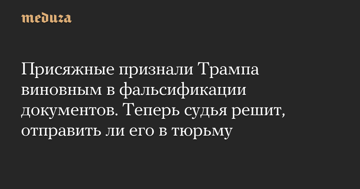 Присяжные признали Трампа виновным в фальсификации документов. Теперь судья решит, отправить ли его в тюрьму